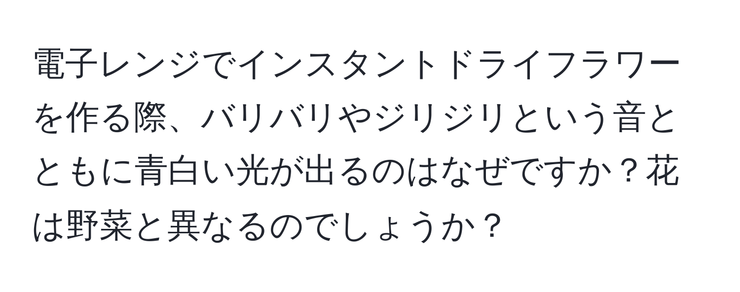 電子レンジでインスタントドライフラワーを作る際、バリバリやジリジリという音とともに青白い光が出るのはなぜですか？花は野菜と異なるのでしょうか？