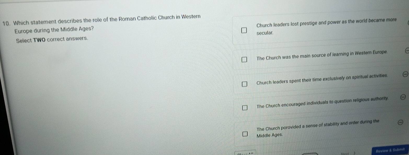 Which statement describes the role of the Roman Catholic Church in Western
Church leaders lost prestige and power as the world became more
Europe during the Middle Ages?
Select TWO correct answers. secular.
The Church was the main source of learning in Western Europe.
Church leaders spent their time exclusively on spiritual activities.
The Church encouraged individuals to question religious authority.
The Church porovided a sense of stability and order during the
Middle Ages.
Review & Submit