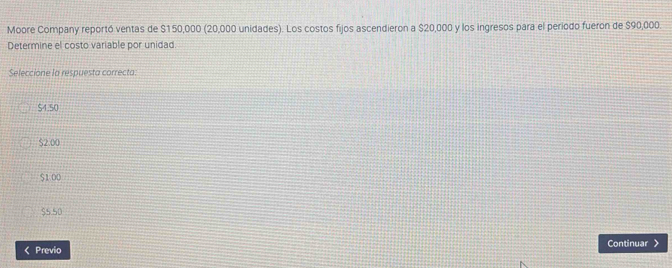 Moore Company reportó ventas de $150,000 (20,000 unidades). Los costos fijos ascendieron a $20,000 y los ingresos para el periodo fueron de $90,000
Determine el costo variable por unidad
Seleccione la respuesta correcta.
$4.50
$2.00
$1 00
$5.50 < Previo Continuar 》