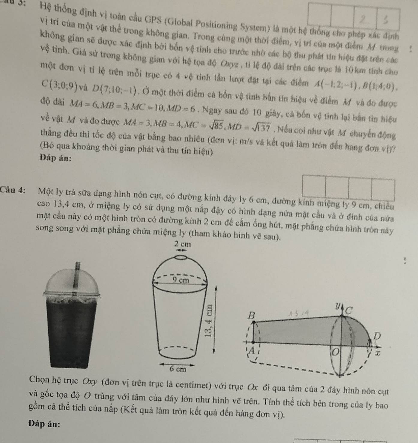 Hệ thống định vị toàn cầu GPS (Global Positioning System) là mộ
vị trí của một vật thể trong không gian. Trong cùng một thời điểm, vị trí của một điểm M trong 1
không gian sẽ được xác định bởi bốn vệ tinh cho trước nhờ các bộ thu phát tin hiệu đặt trên các
vệ tinh. Giả sử trong không gian với hệ tọa độ Oxyz , tỉ lệ độ đài trên các trục là 10 km tính cho
một đơn vị tỉ lệ trên mỗi trục có 4 vệ tinh lần lượt đặt tại các điểm A(-1;2;-1),B(1;4;0).
C(3;0;9) và D(7;10;-1). Ở một thời điểm cá bốn vệ tinh bắn tín hiệu về điểm M và đo được
độ dài MA=6,MB=3,MC=10,MD=6. Ngay sau đó 10 giây, cá bốn vệ tính lại bản tin hiệu
về vật M và đo được MA=3,MB=4,MC=sqrt(85),MD=sqrt(137). Nếu coi như vật M chuyến động
thẳng đều thì tốc độ của vật bằng bao nhiêu (đơn vị: m/s và kết quả làm tròn đến hang đơn vị)?
(Bó qua khoảng thời gian phát và thu tín hiệu)
Đáp án:
Câu 4: Một ly trà sữa dạng hình nón cụt, có đường kính đây ly 6 cm, đường kính miệng ly 9 cm, chiều
cao 13,4 cm, ở miệng ly có sử dụng một nắp đậy có hình dạng nửa mặt cầu và ở đỉnh của nửa
mặt cầu này có một hình tròn có đường kính 2 cm để cắm ống hút, mặt phẳng chứa hình tròn này
song song với mặt phẳng chứa miệng ly (tham khảo hình vẽ sau).
Chọn hệ trục Oxy (đơn vị trên trục là centimet) với trục Ox đi qua tâm của 2 đáy hình nón cụt
và gốc tọa độ O trùng với tâm của đáy lớn như hình vẽ trên. Tính thể tích bên trong của ly bao
gồm cả thể tích của nắp (Kết quả làm tròn kết quả đến hàng đơn vị).
Đáp án: