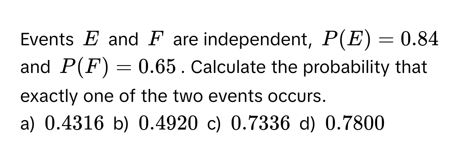 Events $E$ and $F$ are independent, $P(E) = 0.84$ and $P(F) = 0.65$. Calculate the probability that exactly one of the two events occurs. 
a) $0.4316$ b) $0.4920$ c) $0.7336$ d) $0.7800$