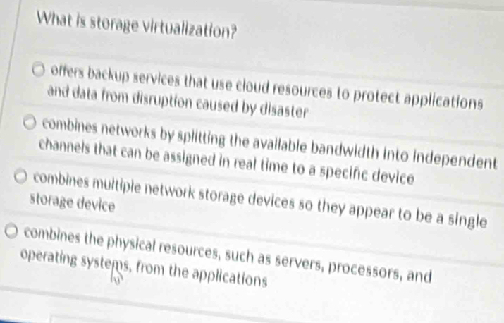 What is storage virtualization?
offers backup services that use cloud resources to protect applications
and data from disruption caused by disaster
combines networks by splitting the available bandwidth into independent
channels that can be assigned in real time to a specific device
combines multiple network storage devices so they appear to be a single
storage device
combines the physical resources, such as servers, processors, and
operating systems, from the applications