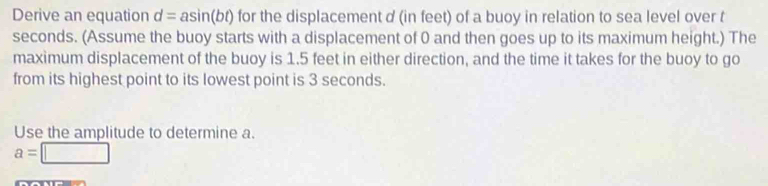 Derive an equation d=asin (bt) for the displacement d (in feet) of a buoy in relation to sea level over t
seconds. (Assume the buoy starts with a displacement of 0 and then goes up to its maximum height.) The 
maximum displacement of the buoy is 1.5 feet in either direction, and the time it takes for the buoy to go 
from its highest point to its lowest point is 3 seconds. 
Use the amplitude to determine a.
a=□