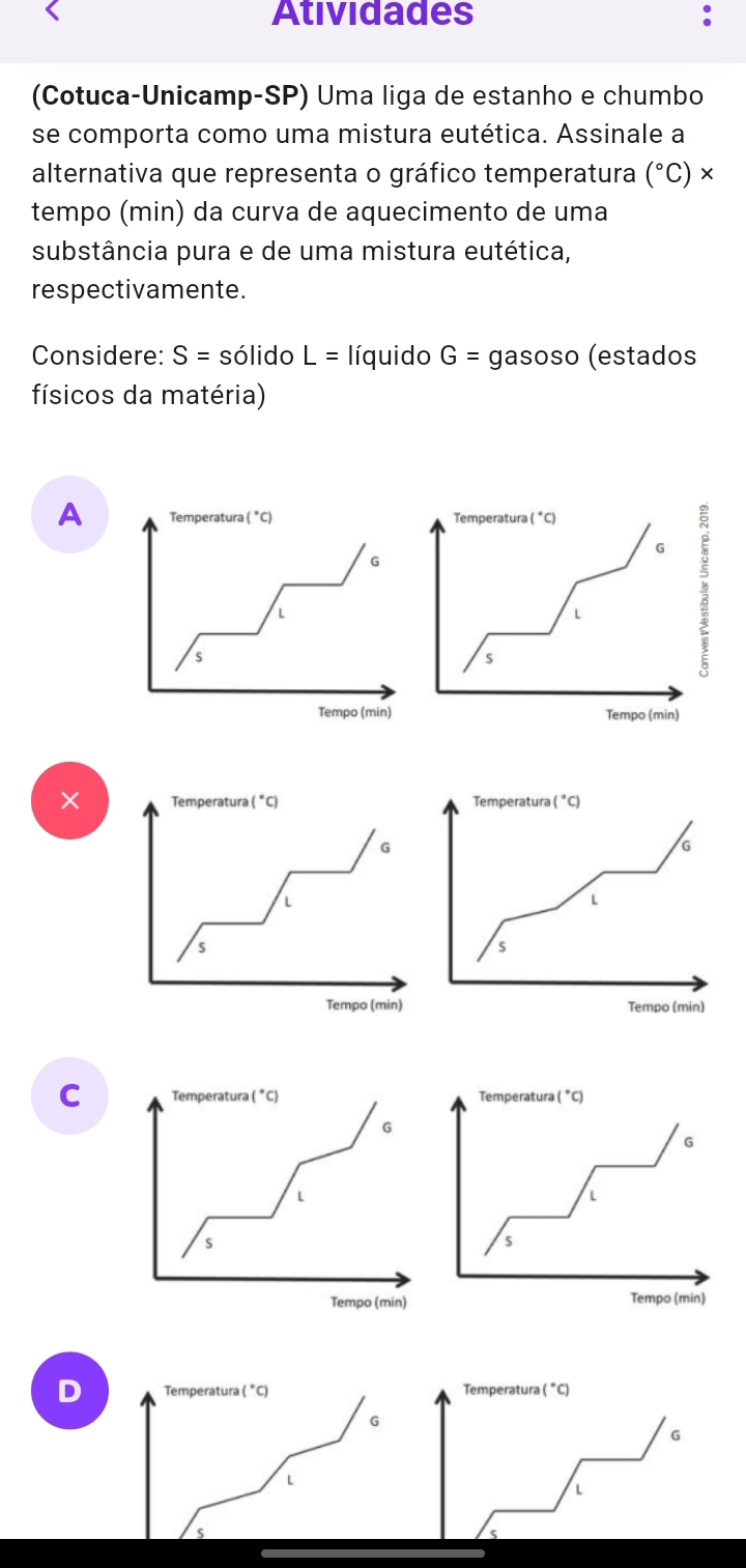 Atividades :
(Cotuca-Unicamp-SP) Uma liga de estanho e chumbo
se comporta como uma mistura eutética. Assinale a
alternativa que representa o gráfico temperatura (^circ C)
tempo (min) da curva de aquecimento de uma
substância pura e de uma mistura eutética,
respectivamente.
Considere: S= sólido L= líquido G= gasoso (estados
físicos da matéria)
A Temperatura (^circ C) Temperatura (^circ C)
G :
G
L
L
s
s
Tempo (min) Tempo (min)
× Temperatura (^circ C) Temperatura (^circ C)
G
L
L
s
s
Tempo (min) Tempo (min)
C Temperatura (^circ C)
G
L
S
Tempo (min)
D Temperatura (^circ C) Temperatur (^circ C)
G
G
L
L