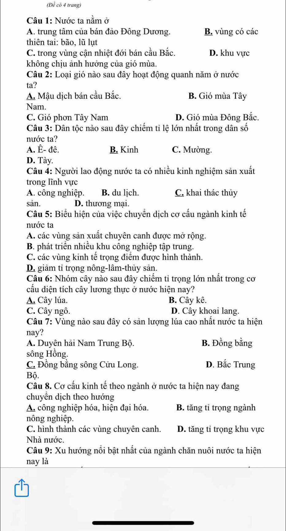 (Đề cỏ 4 trang)
Câu 1: Nước ta nằm ở
A. trung tâm của bán đảo Đông Dương. B. vùng có các
thiên tai: bão, lũ lụt
C. trong vùng cận nhiệt đới bán cầu Bắc. D. khu vực
không chịu ảnh hưởng của gió mùa.
Câu 2: Loại gió nào sau đây hoạt động quanh năm ở nước
ta?
A. Mậu dịch bán cầu Bắc. B. Gió mùa Tây
Nam.
C. Gió phơn Tây Nam D. Gió mùa Đông Bắc.
Câu 3: Dân tộc nào sau đây chiếm tỉ lệ lớn nhất trong dân số
nước ta?
A. Ê- đê. B. Kinh C. Mường.
D. Tày.
Câu 4: Người lao động nước ta có nhiều kinh nghiệm sản xuất
trong lĩnh vực
A. công nghiệp. B. du lịch. C. khai thác thủy
sản. D. thương mại.
Câu 5: Biểu hiện của việc chuyển dịch cơ cấu ngành kinh tế
nước ta
A. các vùng sản xuất chuyên canh được mở rộng.
B. phát triển nhiều khu công nghiệp tập trung.
C. các vùng kinh tế trọng điểm được hình thành.
D. giảm tỉ trọng nông-lâm-thủy sản.
Câu 6: Nhóm cây nào sau đây chiếm tỉ trọng lớn nhất trong cơ
cấu diện tích cây lương thực ở nước hiện nay?
A. Cây lúa. B. Cây kê.
C. Cây ngô. D. Cây khoai lang.
Câu 7: Vùng nào sau đây có sản lượng lúa cao nhất nước ta hiện
nay?
A. Duyên hải Nam Trung Bộ. B. Đồng bằng
sông Hồng.
C. Đồng bằng sông Cửu Long. D. Bắc Trung
Bộ.
Câu 8. Cơ cấu kinh tế theo ngành ở nước ta hiện nay đang
chuyển dịch theo hướng
A. công nghiệp hóa, hiện đại hóa. B. tăng tỉ trọng ngành
nông nghiệp.
C. hình thành các vùng chuyên canh. D. tăng tỉ trọng khu vực
Nhà nước.
Câu 9: Xu hướng nổi bật nhất của ngành chăn nuôi nước ta hiện
nay là