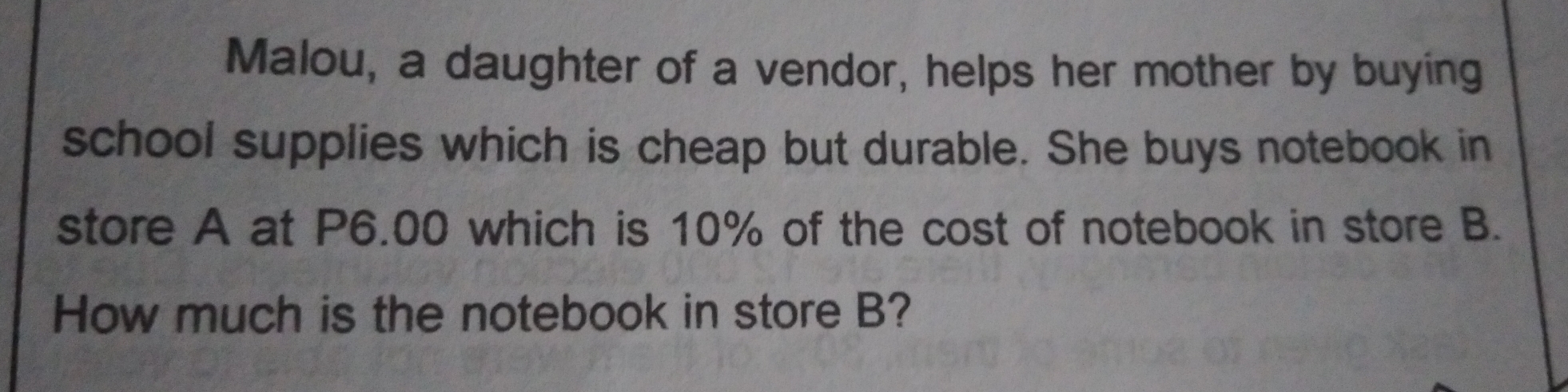 Malou, a daughter of a vendor, helps her mother by buying
school supplies which is cheap but durable. She buys notebook in
store A at P6.00 which is 10% of the cost of notebook in store B.
How much is the notebook in store B?