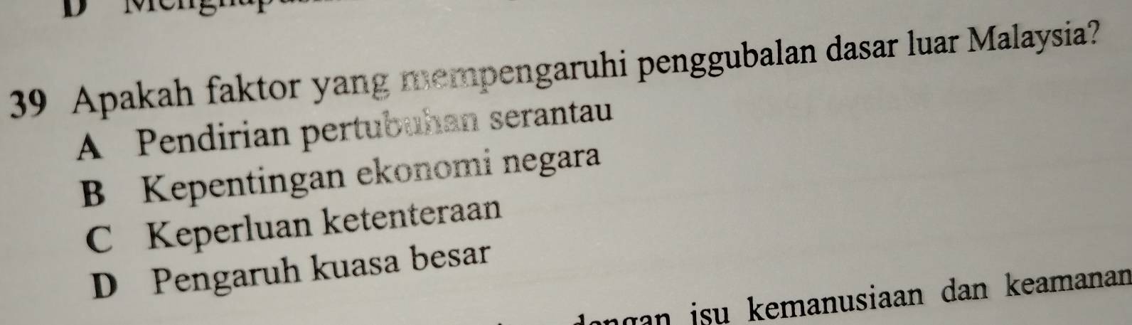 Apakah faktor yang mempengaruhi penggubalan dasar luar Malaysia?
A Pendirian pertubuhan serantau
B Kepentingan ekonomi negara
C Keperluan ketenteraan
D Pengaruh kuasa besar
ngan isu kemanusiaan dan keamanan