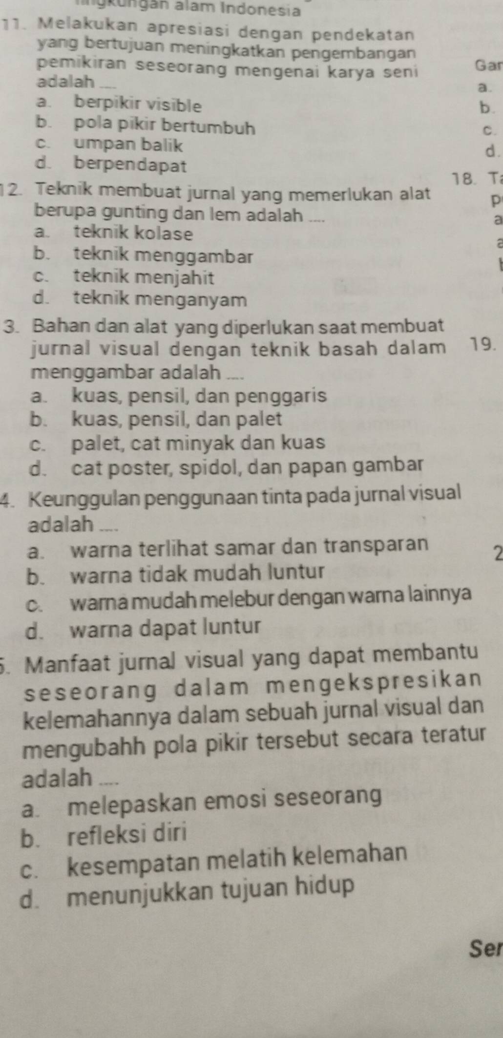 Ingkungán alam Indonesia
11. Melakukan apresiasi dengan pendekatan
yang bertujuan meningkatkan pengembangan
pemikiran seseorang mengenai karya seni Gar
adalah_
a.
a. berpikir visible b.
b. pola pikir bertumbuh
C.
c. umpan balik
d.
d. berpendapat
18. T
12. Teknik membuat jurnal yang memerlukan alat
p
berupa gunting dan lem adalah _.. a
a. teknik kolase
a
b. teknik menggambar
c. teknik menjahit
d. teknik menganyam
3. Bahan dan alat yang diperlukan saat membuat
jurnal visual dengan teknik basah dalam 19.
menggambar adalah ___
a. kuas, pensil, dan penggaris
b. kuas, pensil, dan palet
c. palet, cat minyak dan kuas
d. cat poster, spidol, dan papan gambar
4. Keunggulan penggunaan tinta pada jurnal visual
adalah _
a. warna terlihat samar dan transparan
2
b. warna tidak mudah luntur
c. warna mudah melebur dengan warna lainnya
d. warna dapat luntur
5. Manfaat jurnal visual yang dapat membantu
seseorang dalam mengekspresikan
kelemahannya dalam sebuah jurnal visual dan
mengubahh pola pikir tersebut secara teratur
adalah_
a. melepaskan emosi seseorang
b. refleksi diri
c. kesempatan melatih kelemahan
d. menunjukkan tujuan hidup
Ser