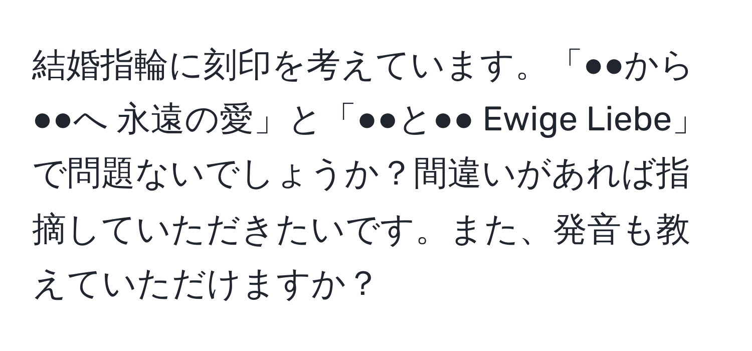 結婚指輪に刻印を考えています。「●●から●●へ 永遠の愛」と「●●と●● Ewige Liebe」で問題ないでしょうか？間違いがあれば指摘していただきたいです。また、発音も教えていただけますか？