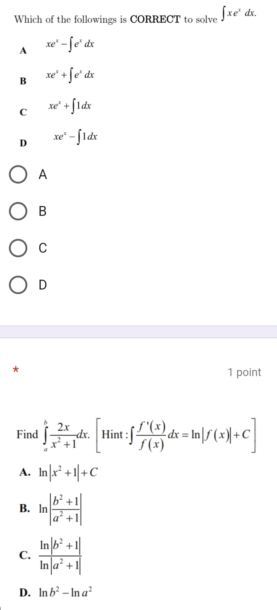 Which of the followings is CORRECT to solve ∈t xe^xdx.
A xe^x-∈t e^xdx
B xe^x+∈t e^xdx
C xe^x+∈t 1dx
D xe^x-∈t 1dx
A
B
C
D
*
1 point
Find ∈tlimits _a^(bfrac 2x)x^2+1dx. [Hint:∈t  f'(x)/f(x) dx=ln |f(x)|+C]
A. ln |x^2+1|+C
B. ln | (b^2+1)/a^2+1 |
C.  (ln |b^2+1|)/ln |a^2+1| 
D. ln b^2-ln a^2