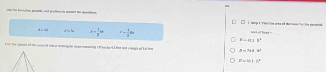 Uve the formulas, graphic, and problem to answer the questions.
1. Step 1: Find the area of the baxe for the pyramid.
A=bh A=lw A= 1/2 bh V= 1/3 Bh
Area of base_
B=43.2ft^2
Find the volume of the pyramid with a rectangular base measuring 7.81 feet by 4.5 feet and i height of 9.6 feet.
B=74.9ft^2
B=35.1ft^2