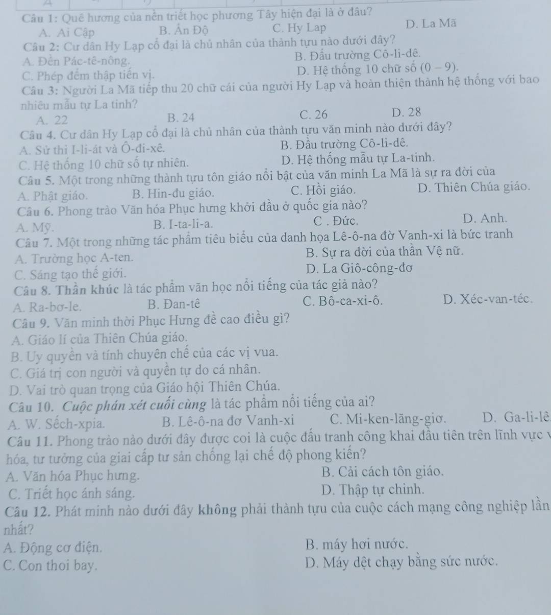 A
Câu 1: Quê hương của nền triết học phương Tây hiện đại là ở đâu?
A. Ai Cập B. Ấn Độ C. Hy Lap D. La Mã
Câu 2: Cư dân Hy Lạp cổ đại là chủ nhân của thành tựu nào dưới đây?
A. Đên Pác-tê-nông. B. Đấu trường Cô-li-dê.
C. Phép đếm thập tiến vị. D. Hệ thống 10 chữ số (0-9).
Câu 3: Người La Mã tiếp thu 20 chữ cái của người Hy Lạp và hoàn thiện thành hệ thống với bao
nhiêu mẫu tự La tinh?
A. 22 B. 24 C. 26
D. 28
Câu 4. Cư dân Hy Lạp cổ đại là chủ nhân của thành tựu văn minh nào dưới đây?
A. Sử thi I-li-át và Ô-đi-xê. B. Đầu trường Cô-li-dê.
C. Hệ thống 10 chữ số tự nhiên. D. Hệ thống mẫu tự La-tinh.
Câu 5. Một trong những thành tựu tôn giáo nổi bật của văn minh La Mã là sự ra đời của
C. Hồi giáo.
A. Phật giáo. B. Hin-đu giáo. D. Thiên Chúa giáo.
Câu 6. Phong trào Văn hóa Phục hưng khởi đầu ở quốc gia nào?
A. Mỹ. B. I-ta-li-a. C . Đức. D. Anh.
Câu 7. Một trong những tác phẩm tiêu biểu của danh họa Lê-ô-na đờ Vanh-xi là bức tranh
A. Trường học A-ten. B. Sự ra đời của thần Vệ nữ.
C. Sáng tạo thế giới. D. La Giô-công-đơ
Câu 8. Thần khúc là tác phầm văn học nổi tiếng của tác giả nào?
A. Ra-bơ-le. B. Đan-tê C. Bô-ca-xi-ô. D. Xéc-van-téc.
Câu 9. Văn minh thời Phục Hưng đề cao điều gì?
A. Giáo lí của Thiên Chúa giáo.
B. Uy quyền và tính chuyên chế của các vị vua.
C. Giá trị con người và quyền tự do cá nhân.
D. Vai trò quan trọng của Giáo hội Thiên Chúa.
Câu 10. Cuộc phán xét cuối cùng là tác phẩm nổi tiếng của ai?
A. W. Sêch-xpia. B. Lê-ô-na đơ Vanh-xi C. Mi-ken-lăng-giơ. D. Ga-li-lê
Câu 11. Phong trào nào dưới đây được coi là cuộc đầu tranh công khai đầu tiên trên lĩnh vực v
hóa, tư tưởng của giai cấp tư sản chống lại chế độ phong kiến?
A. Văn hóa Phục hưng. B. Cải cách tôn giáo.
C. Triết học ánh sáng. D. Thập tự chinh.
Câu 12. Phát minh nào dưới đây không phải thành tựu của cuộc cách mạng công nghiệp lần
nhất?
A. Động cơ điện. B. máy hơi nước.
C. Con thoi bay.  D. Máy dệt chạy bằng sức nước.