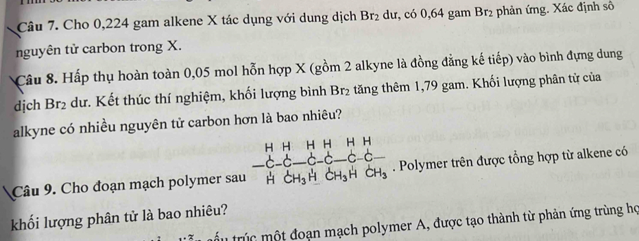 Cho 0,224 gam alkene X tác dụng với dung dịch Br_2 dư, có 0,64 gam Br2 phản ứng. Xác định số 
nguyên tử carbon trong X. 
Câu 8. Hấp thụ hoàn toàn 0,05 mol hỗn hợp X (gồm 2 alkyne là đồng đẳng kế tiếp) vào bình đựng dung 
dịch Br_2 dư. Kết thúc thí nghiệm, khối lượng bình Br₂ tăng thêm 1,79 gam. Khối lượng phân tử của 
alkyne có nhiều nguyên tử carbon hơn là bao nhiêu? 
Câu 9. Cho đoạn mạch polymer sau beginarrayr HHHHHH -C-C-C-C-C-C-C-C- HCH_3HCH_3HCH_3endarray . Polymer trên được tổng hợp từ alkene có 
khối lượng phân tử là bao nhiêu? 
tru trc một đoạn mạch polymer A, được tạo thành từ phản ứng trùng họ