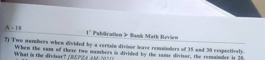 A - 18 1^+ Publication > Bank Math Review 
7) Two numbers when divided by a certain divisor leave remainders of 35 and 30 respectively. 
When the sum of these two numbers is divided by the same divisor, the remainder is 20. 
What is the divisor? [BEPZA AM -20?1]