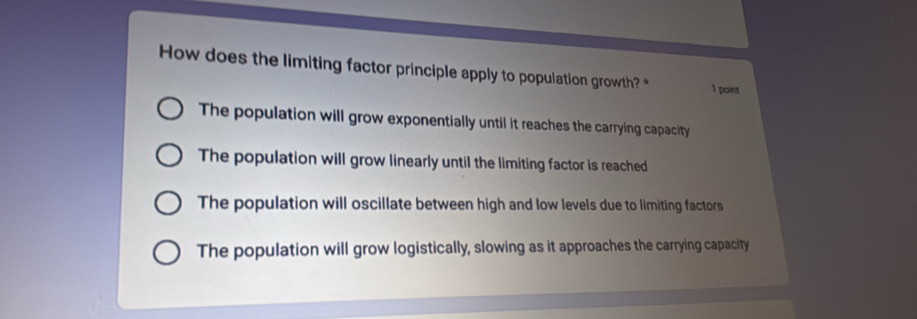 How does the limiting factor principle apply to population growth? * 1 point
The population will grow exponentially until it reaches the carrying capacity
The population will grow linearly until the limiting factor is reached
The population will oscillate between high and low levels due to limiting factors
The population will grow logistically, slowing as it approaches the carrying capacity