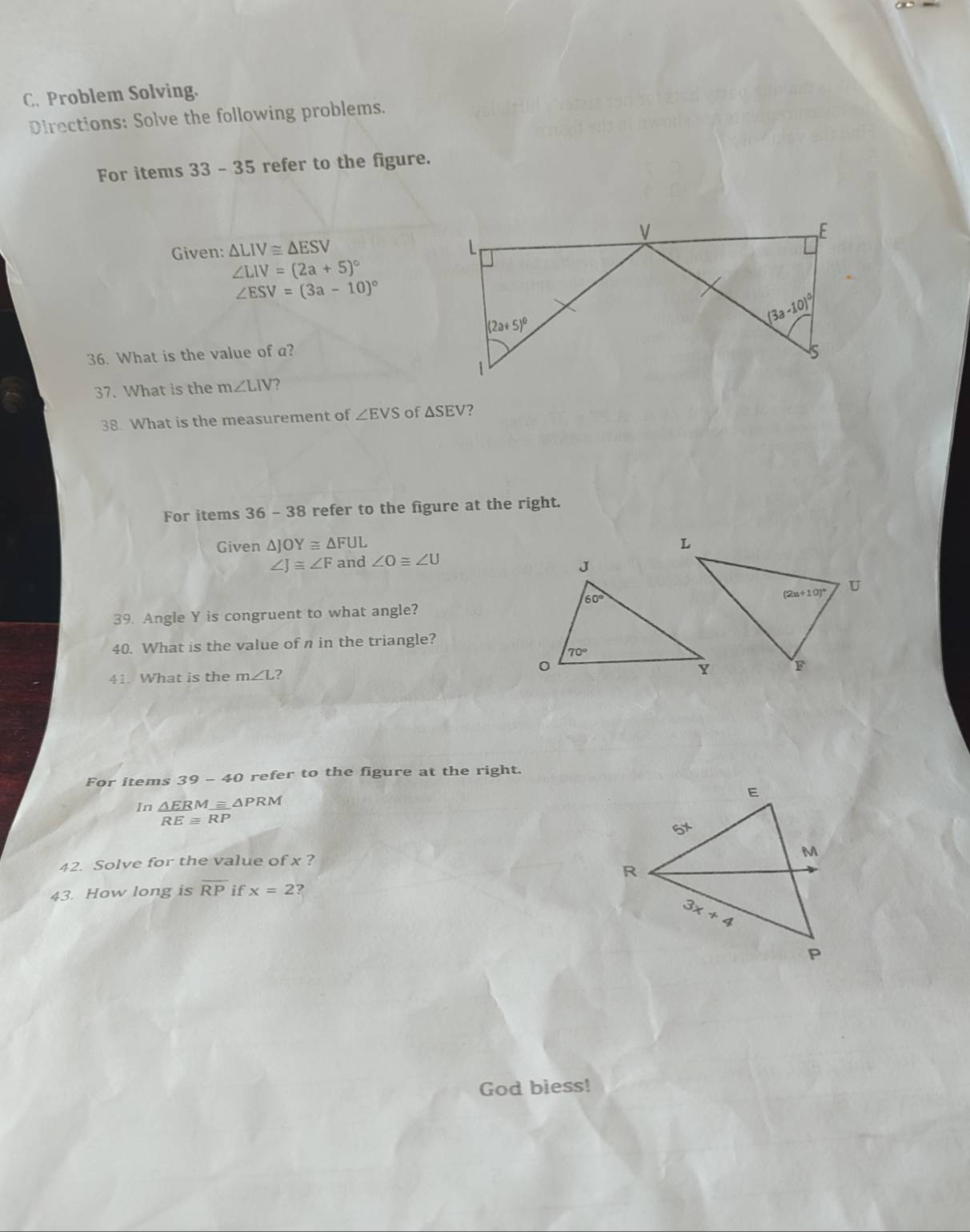 Problem Solving.
Directions: Solve the following problems.
For items 33 - 35 refer to the figure.
Given: △ LIV≌ △ ESV
∠ LIV=(2a+5)^circ 
∠ ESV=(3a-10)^circ 
36. What is the value of a?
37. What is the m∠ LIV ?
38. What is the measurement of ∠ EVS of △ SEV
For items 36-3 8 refer to the figure at the right.
Given △ JOY≌ △ FUL
∠ J≌ ∠ F and ∠ O≌ ∠ U
39. Angle Y is congruent to what angle?
40. What is the value of n in the triangle?
41. What is the m∠ L ?
For items 39-41 O refer to the figure at the right.
In  △ ERMequiv △ PRM/REequiv RP 
42. Solve for the value of x ?
43. How long is overline RP if x=2 ?
God biess!