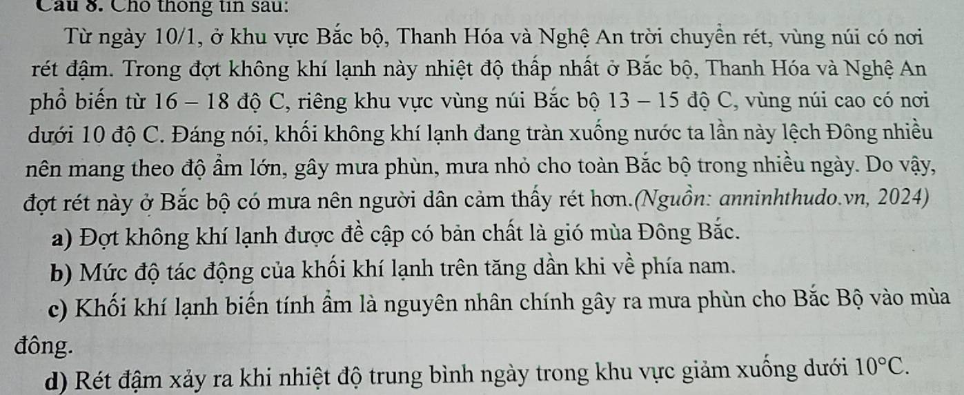 Cầu 8. Cho thông tin sau:
Từ ngày 10/1, ở khu vực Bắc bộ, Thanh Hóa và Nghệ An trời chuyền rét, vùng núi có nơi
rét đậm. Trong đợt không khí lạnh này nhiệt độ thấp nhất ở Bắc bộ, Thanh Hóa và Nghệ An
phổ biến từ 16 - 18 độ C, riêng khu vực vùng núi Bắc bộ 13 - 15 độ C, vùng núi cao có nơi
dưới 10 độ C. Đáng nói, khối không khí lạnh đang tràn xuống nước ta lần này lệch Đông nhiều
nên mang theo độ ẩm lớn, gây mưa phùn, mưa nhỏ cho toàn Bắc bộ trong nhiều ngày. Do vậy,
đợt rét này ở Bắc bộ có mưa nên người dân cảm thấy rét hơn.(Nguồn: anninhthudo.vn, 2024)
a) Đợt không khí lạnh được đề cập có bản chất là gió mùa Đông Bắc.
b) Mức độ tác động của khối khí lạnh trên tăng dần khi về phía nam.
c) Khối khí lạnh biến tính ẩm là nguyên nhân chính gây ra mưa phùn cho Bắc Bộ vào mùa
đông.
d) Rét đậm xảy ra khi nhiệt độ trung bình ngày trong khu vực giảm xuống dưới 10°C.