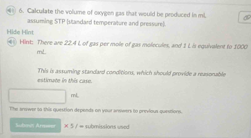 Calculate the volume of oxygen gas that would be produced in mL. 
assuming STP (standard temperature and pressure). 
Hide Hint 
(11 Hint: There are 22.4 L of gas per mole of gas molecules, and 1 L is equivalent to 1000
mL. 
This is assuming standard conditions, which should provide a reasonable 
estimate in this case.
mL
The answer to this question depends on your answers to previous questions. 
Submit Answer * 5/ ∞ submissions used