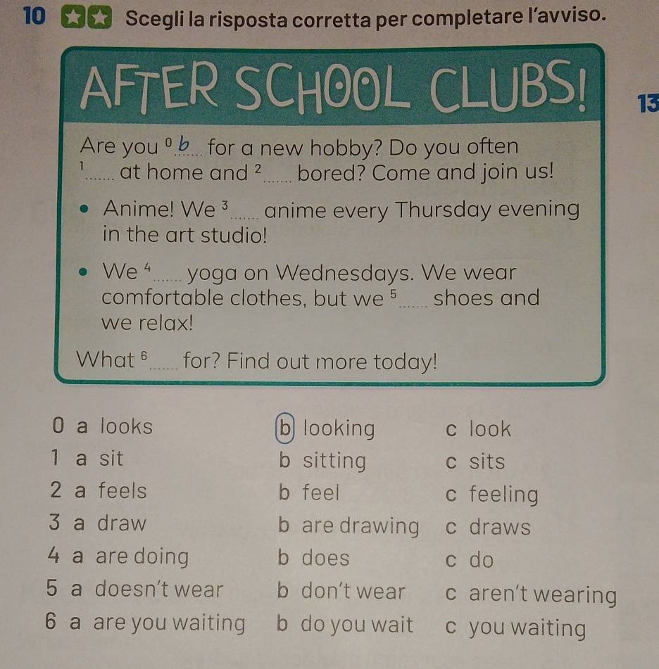 Scegli la risposta corretta per completare l’avviso.
AFTER SCHOOL CLUBS!
13
Are you º... for a new hobby? Do you often
1_ at home and ²....... bored? Come and join us!
Anime! We ³....... anime every Thursday evening
in the art studio!
We ....... yoga on Wednesdays. We wear
comfortable clothes, but we 5....... shoes and
we relax!
What 6_ for? Find out more today!
0 a looks b looking c look
1 a sit b sitting c sits
2 a feels b feel c feeling
3 a draw b are drawing c draws
4 a are doing b does c do
5 a doesn't wear b don't wear c aren’t wearing
6 a are you waiting b do you wait c you waiting