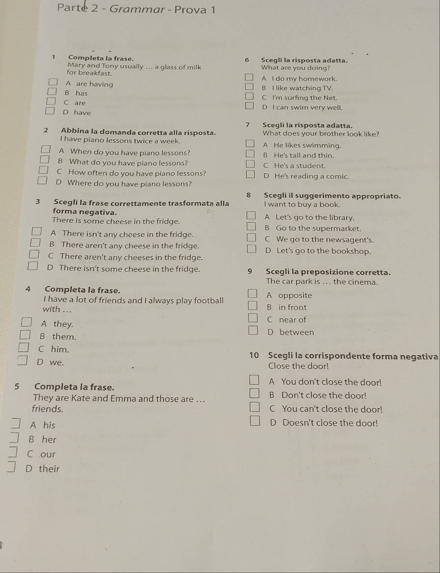 Parte 2 - Grammar - Prova 1
1 Completa la frase. 6 Scegli la risposta adatta.
Mary and Tony usually ... a glass of milk What are you doing?
for breakfast. A I do my homework.
A are having B I like watching TV.
B has C I'm surfing the Net.
C are D I can swim very well.
D have
7 Scegli la risposta adatta.
2 Abbina la domanda corretta alla risposta. What does your brother look like?
I have piano lessons twice a week. A He likes swimming.
A When do you have piano lessons? B He's tall and thin.
B What do you have piano lessons? C He's a student.
C How often do you have piano lessons? D He's reading a comic.
D Where do you have piano lessons?
8 Scegli il suggerimento appropriato.
3 Scegli la frase correttamente trasformata alla I want to buy a book.
forma negativa. A Let's go to the library.
There is some cheese in the fridge.
B Go to the supermarket.
A There isn't any cheese in the fridge. C We go to the newsagent's.
B There aren’t any cheese in the fridge. D Let's go to the bookshop.
C There aren’t any cheeses in the fridge.
D There isn't some cheese in the fridge. 9 Scegli la preposizione corretta.
The car park is .. the cinema.
4 Completa la frase. A opposite
I have a lot of friends and I always play football B in front
with ...
A they.
C near of
B them. D between
C him. 10 Scegli la corrispondente forma negativa
D we. Close the door!
5 Completa la frase.
A You don't close the door!
They are Kate and Emma and those are ...
B Don't close the door!
friends. C You can't close the door!
A his D Doesn't close the door!
B her
C our
D their