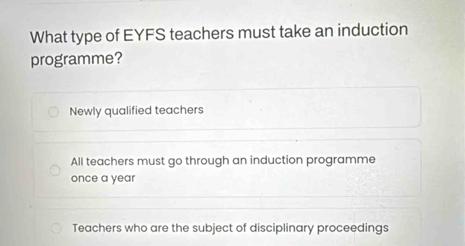 What type of EYFS teachers must take an induction
programme?
Newly qualified teachers
All teachers must go through an induction programme
once a year
Teachers who are the subject of disciplinary proceedings