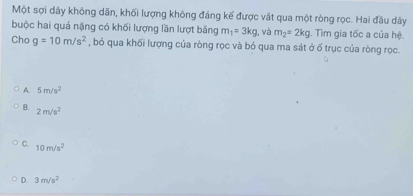 Một sợi dây không dãn, khối lượng không đáng kế được vắt qua một ròng rọc. Hai đầu dây
buộc hai quả nặng có khối lượng lần lượt bằng m_1=3kg , và m_2=2kg. Tìm gia tốc a của hệ.
Cho g=10m/s^2 , bỏ qua khối lượng của ròng rọc và bỏ qua ma sát ở ổ trục của ròng rọc.
A. 5m/s^2
B. 2m/s^2
C. 10m/s^2
D. 3m/s^2