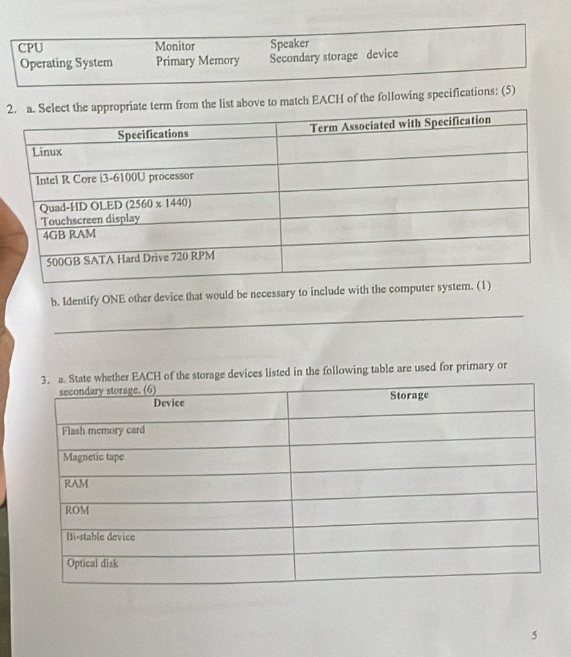 CPU Monitor Speaker
Operating System Primary Memory Secondary storage device
2list above to match EACH of the following specifications: (5)
_
b. Identify ONE other device that would be necessary to include with the c
r EACH of the storage devices listed in the following table are used for primary or
5
