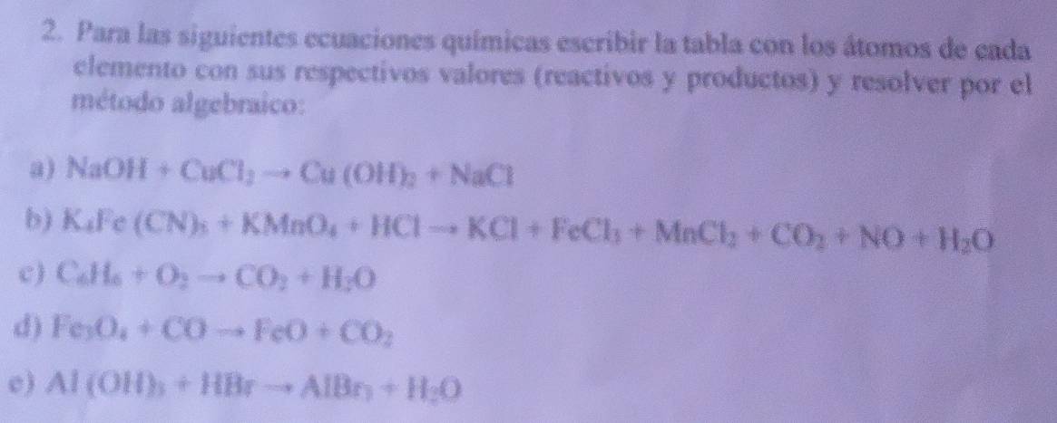 Para las siguientes ecuaciones químicas escribir la tabla con los átomos de eada 
elemento con sus respectivos valores (reactivos y productos) y resolver por el 
método algebraico: 
a) NaOH+CuCl_2to Cu(OH)_2+NaCl
b) K_4Fe(CN)_3+KMnO_4+HClto KCl+FeCl_3+MnCl_2+CO_2+NO+H_2O
c) C_6H_6+O_2to CO_2+H_2O
d) Fe_3O_4+COto FeO+CO_2
c ) Al(OH)_3+HBrto AlBr_2+H_2O