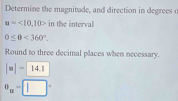 Determine the magnitude, and direction in degrees o
u=<10</tex>, 10> in the interval
0≤ θ <360°. 
Round to three decimal places when necessary.
|u|=14.1
θ _u=□°