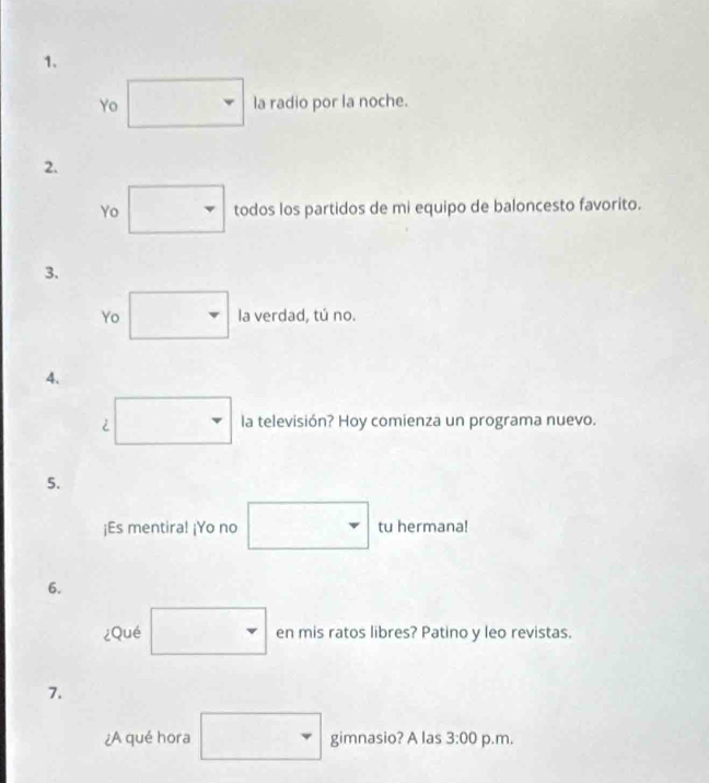 Yo la radio por la noche. 
2. 
Yo todos los partidos de mi equipo de baloncesto favorito. 
3. 
Yo la verdad, tú no. 
4. 
2 la televisión? Hoy comienza un programa nuevo. 
5. 
¡Es mentira! ¡Yo no tu hermana! 
6. 
¿Qué en mis ratos libres? Patino y leo revistas. 
7. 
¿A qué hora gimnasio? A las 3:00 p.m.