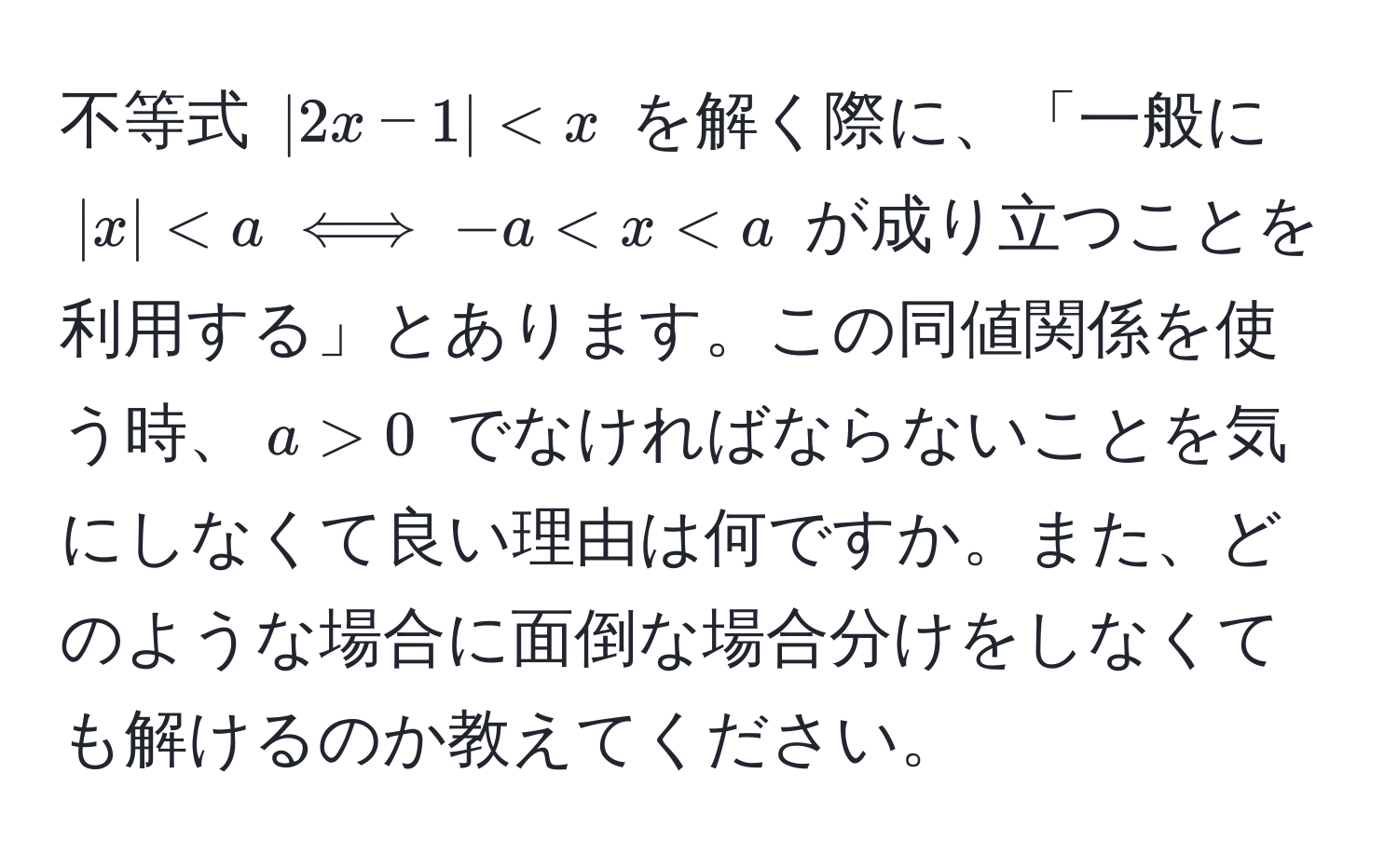 不等式 $|2x-1| < x$ を解く際に、「一般に $|x| < a iff -a < x < a$ が成り立つことを利用する」とあります。この同値関係を使う時、$a > 0$ でなければならないことを気にしなくて良い理由は何ですか。また、どのような場合に面倒な場合分けをしなくても解けるのか教えてください。