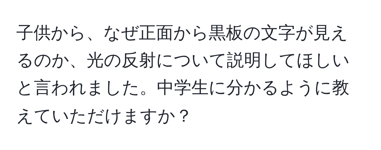 子供から、なぜ正面から黒板の文字が見えるのか、光の反射について説明してほしいと言われました。中学生に分かるように教えていただけますか？