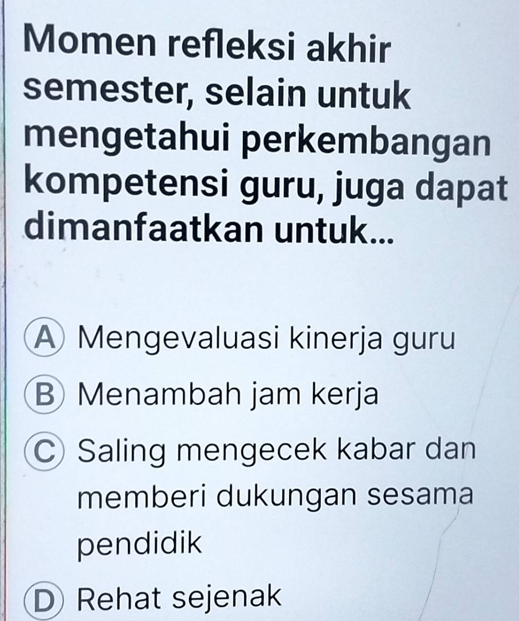 Momen refleksi akhir
semester, selain untuk
mengetahui perkembangan
kompetensi guru, juga dapat
dimanfaatkan untuk...
A Mengevaluasi kinerja guru
B Menambah jam kerja
Saling mengecek kabar dan
memberi dukungan sesama
pendidik
D Rehat sejenak