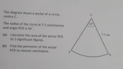 The diagram shows a sector of a circle,
centre C.
The radius of the circle is 7-3 centimetres
and angle PCR is 54°.
(a) Calculate the area of the sector PCR
to 3 significant figures.
(b) Find the perimeter of the sector
PCR to nearest centimetre.