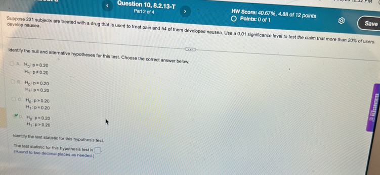 0,8.2.13-T HW Score: 40.67%, 4.88 of 12 points
Part 2 of 4 Points: 0 of 1 Save
develop nausea.
Suppose 231 subjects are treated with a drug that is used to treat pain and 54 of them developed nausea. Use a 0.01 significance level to test the claim that more than 20% of users
ldentify the null and alternative hypotheses for this test. Choose the correct answer below.
A. H_0:p=0.20
H_1:p!= 0.20
B. H_0:p=0.20
H_1:p<0.20
C. H_0:p>0.20
H_1:p=0.20
D. H_0:p=0.20
H_1:p>0.20
lidentify the test statistic for this hypothesis test.
The lest statistic for this hypothesis test is □. 
(Round to two decimal places as needed.)