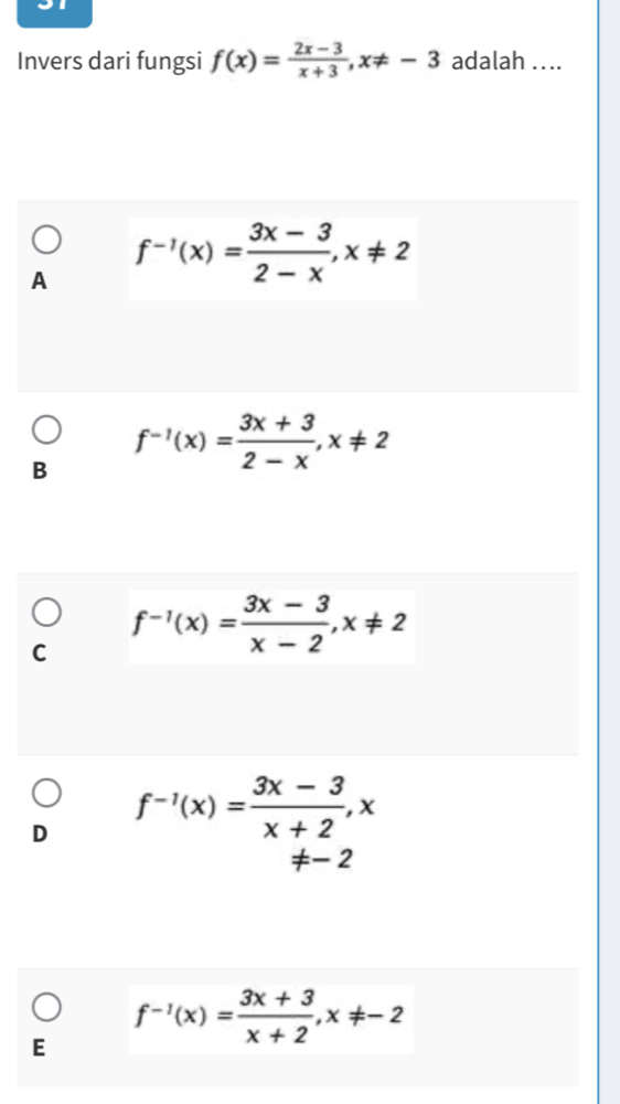 Invers dari fungsi f(x)= (2x-3)/x+3 , x!= -3 adalah ....
A f^(-1)(x)= (3x-3)/2-x , x!= 2
B f^(-1)(x)= (3x+3)/2-x , x!= 2
C f^(-1)(x)= (3x-3)/x-2 , x!= 2
D f^(-1)(x)= (3x-3)/x+2 , x
!= -2
f^(-1)(x)= (3x+3)/x+2 , x!= -2
E