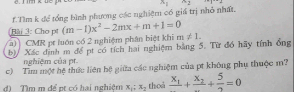 im kbe x_1^((wedge)2 
f.Tìm k để tổng bình phương các nghiệm có giá trị nhỏ nhất. 
Bài 3: Cho pt (m-1)x^2)-2mx+m+1=0
(a) CMR pt luôn có 2 nghiệm phân biệt khi m!= 1. 
b) Xác định m để pt có tích hai nghiệm bằng 5. Từ đó hãy tính ổng 
nghiệm của pt. 
c) Tìm một hệ thức liên hệ giữa các nghiệm của pt không phụ thuộc m? 
d) Tìm m để pt có hai nghiệm x_1; x_2 thoả frac x_1+frac x_2+ 5/2 =0