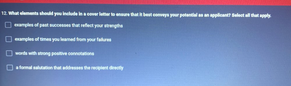 What elements should you include in a cover letter to ensure that it best conveys your potential as an applicant? Select all that apply.
examples of past successes that reflect your strengths
examples of times you learned from your failures
words with strong positive connotations
a formal salutation that addresses the recipient directly