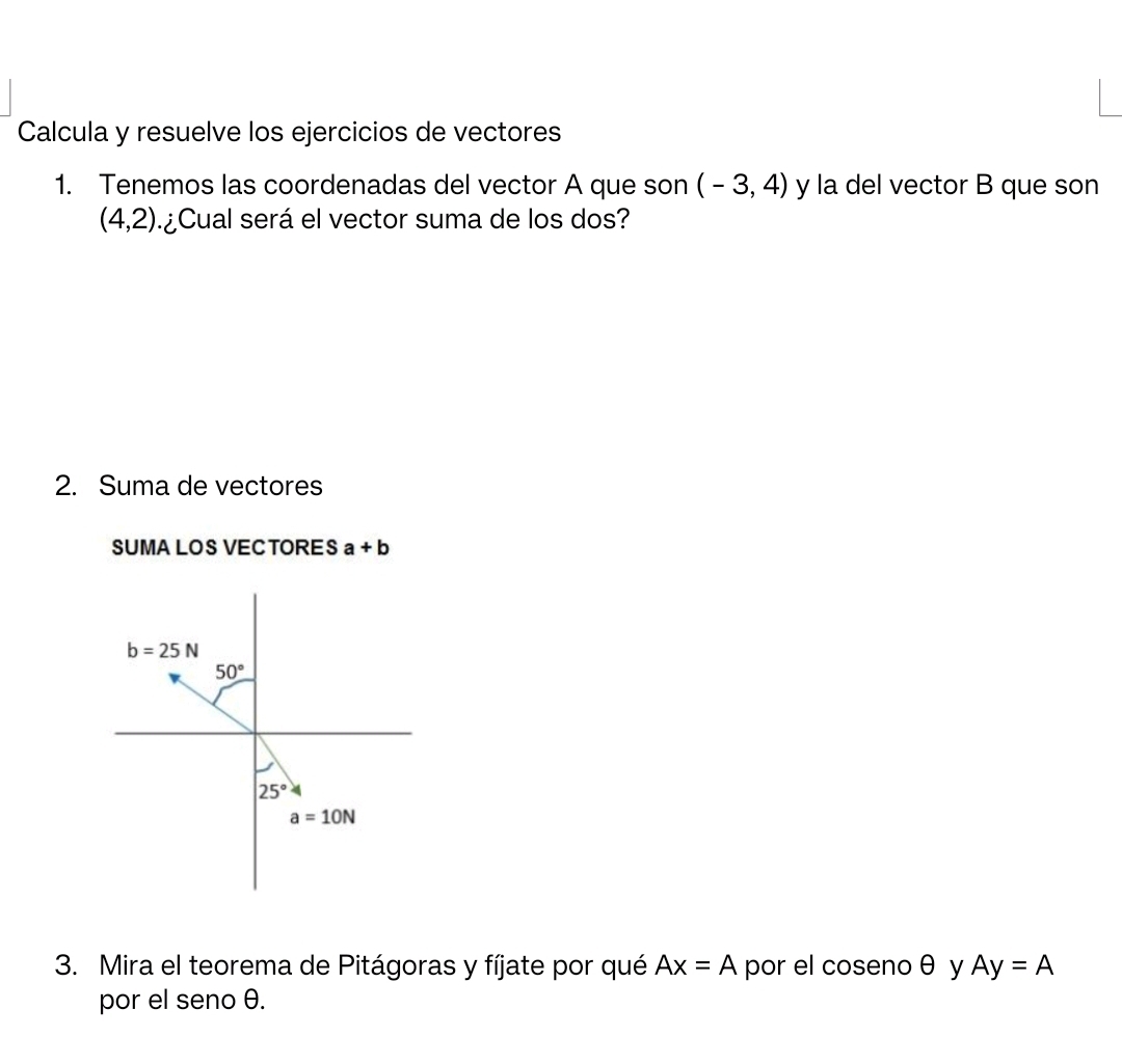 Calcula y resuelve los ejercicios de vectores
1. Tenemos las coordenadas del vector A que son (-3,4) y la del vector B que son
(4,2) ¿Cual será el vector suma de los dos?
2. Suma de vectores
SUMA LOS VECTORES a+b
3. Mira el teorema de Pitágoras y fíjate por qué Ax=A por el coseno θ y Ay=A
por el seno θ.