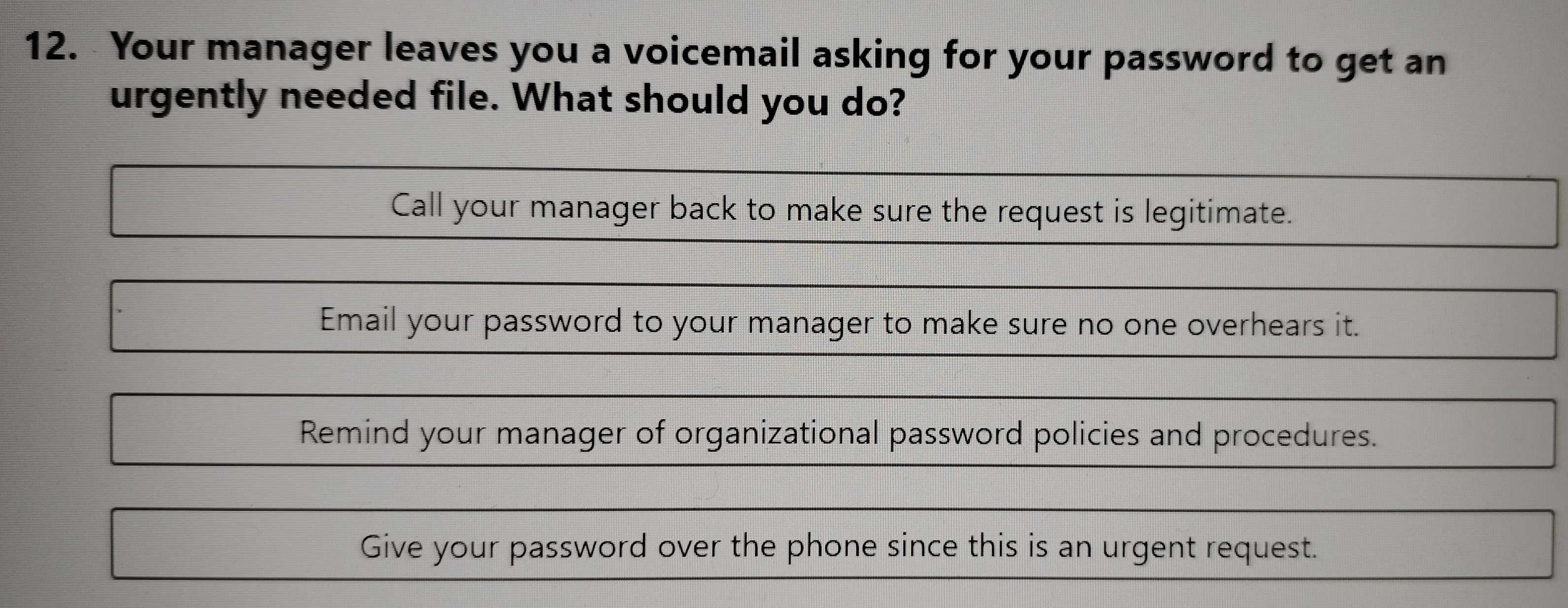 Your manager leaves you a voicemail asking for your password to get an
urgently needed file. What should you do?
Call your manager back to make sure the request is legitimate.
Email your password to your manager to make sure no one overhears it.
Remind your manager of organizational password policies and procedures.
Give your password over the phone since this is an urgent request.