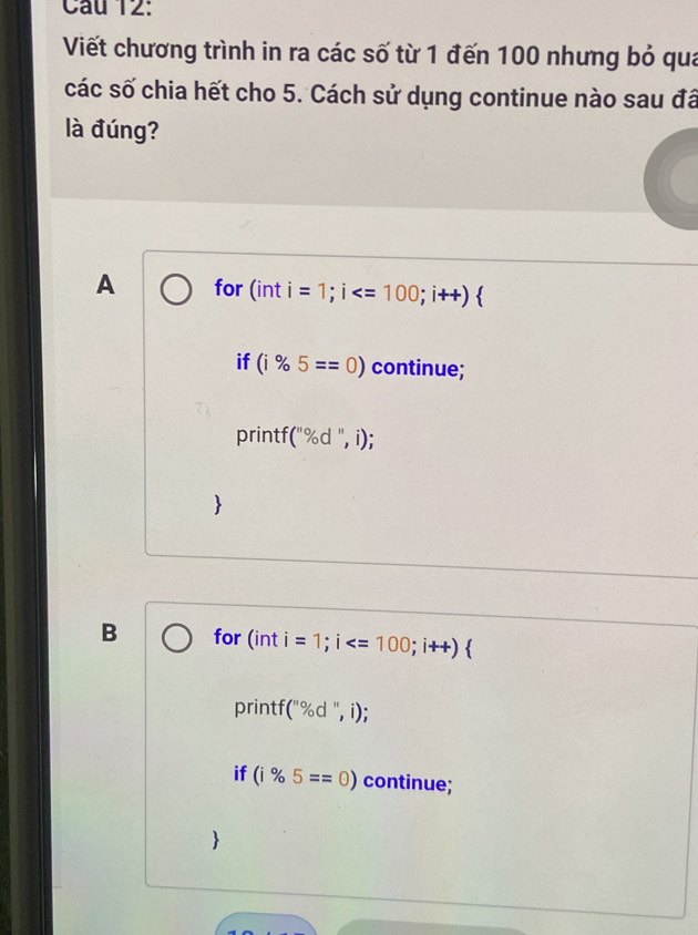 Viết chương trình in ra các số từ 1 đến 100 nhưng bỏ qua
các số chia hết cho 5. Cách sử dụng continue nào sau đá
là đúng?
A for (int =1; i ; 
if (i% 5==0) continue;
printf (''% d'',i);
B for (inti=1; i ; i++)
printf (''% d'', i)
if (i% 5==odot ) continue;