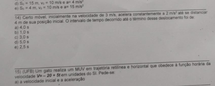 d) S_2=15m, v_2=10m /s e a=4m/s^2
e) S_5=4m, v_0=10m/s a=15m/s^2
14) Certo móvel, inicialmente na velocidade de 3 m/s, acelera constantemente a 2m/s^2 até se distancian
a) 4,0 s 4 m de sua posição inicial. O intervalo de tempo decorrido atê o têrmino desse deslocamento foi de
b) 1,0 s c) 3,0 s
e) 2,5 s d) 5,0 s
15) (UFB) Um gato realiza um MUV em trajetória retilínea e horizontal que obedece à função horâria da
velocidade V=-20+5t * em unidades do SI. Pede-se:
a) a velocidade inicial e a aceleração