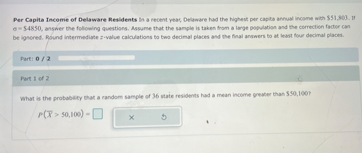 Per Capita Income of Delaware Residents In a recent year, Delaware had the highest per capita annual income with $51,803. If
sigma =$4850 , answer the following questions. Assume that the sample is taken from a large population and the correction factor can 
be ignored. Round intermediate z-value calculations to two decimal places and the final answers to at least four decimal places. 
Part: 0 / 2 
Part 1 of 2 
What is the probability that a random sample of 36 state residents had a mean income greater than $50,100?
P(overline X>50,100)=□ × 5