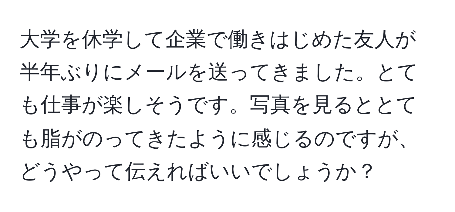 大学を休学して企業で働きはじめた友人が半年ぶりにメールを送ってきました。とても仕事が楽しそうです。写真を見るととても脂がのってきたように感じるのですが、どうやって伝えればいいでしょうか？