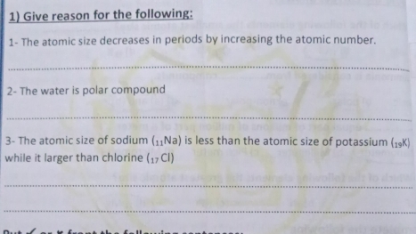 Give reason for the following: 
1- The atomic size decreases in periods by increasing the atomic number. 
_ 
2- The water is polar compound 
_ 
3- The atomic size of sodium (_11Na) is less than the atomic size of potassium (19K) 
while it larger than chlorine (_17Cl)
_ 
_