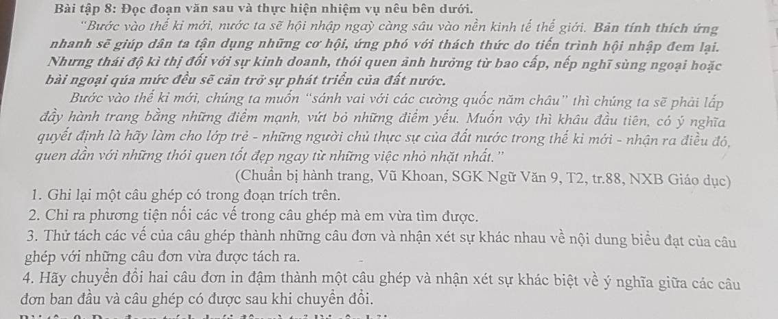 Bài tập 8: Đọc đoạn văn sau và thực hiện nhiệm vụ nêu bên dưới.
'Bước vào thế ki mới, nước ta sẽ hội nhập ngaỳ càng sâu vào nền kinh tế thế giới. Bản tính thích ứng
nhanh sẽ giúp dân ta tận dụng những cơ hội, ứng phó với thách thức do tiến trình hội nhập đem lại.
Nhưng thái độ kì thị đối với sự kinh doanh, thói quen ảnh hưởng từ bao cấp, nếp nghĩ sùng ngoại hoặc
bài ngoại qúa mức đều sẽ cản trở sự phát triển của đất nước.
Bước vào thế kỉ mới, chúng ta muốn “sánh vai với các cường quốc năm châu” thì chúng ta sẽ phải lấp
đầy hành trang bằng những điểm mạnh, vứt bỏ những điểm yếu. Muốn vậy thì khâu đầu tiên, có ý nghĩa
quyết định là hãy làm cho lớp trẻ - những người chủ thực sự của đất nước trong thế kỉ mới - nhận ra điều đó,
quen dần với những thói quen tốt đẹp ngay từ những việc nhỏ nhặt nhất.''
(Chuẩn bị hành trang, Vũ Khoan, SGK Ngữ Văn 9, T2, tr.88, NXB Giáo dục)
1. Ghi lại một câu ghép có trong đoạn trích trên.
2. Chỉ ra phương tiện nối các vế trong câu ghép mà em vừa tìm được.
3. Thử tách các vế của câu ghép thành những câu đơn và nhận xét sự khác nhau về nội dung biểu đạt của câu
ghép với những câu đơn vừa được tách ra.
4. Hãy chuyển đổi hai câu đơn in đậm thành một câu ghép và nhận xét sự khác biệt về ý nghĩa giữa các câu
đơn ban đầu và câu ghép có được sau khi chuyền đổi.