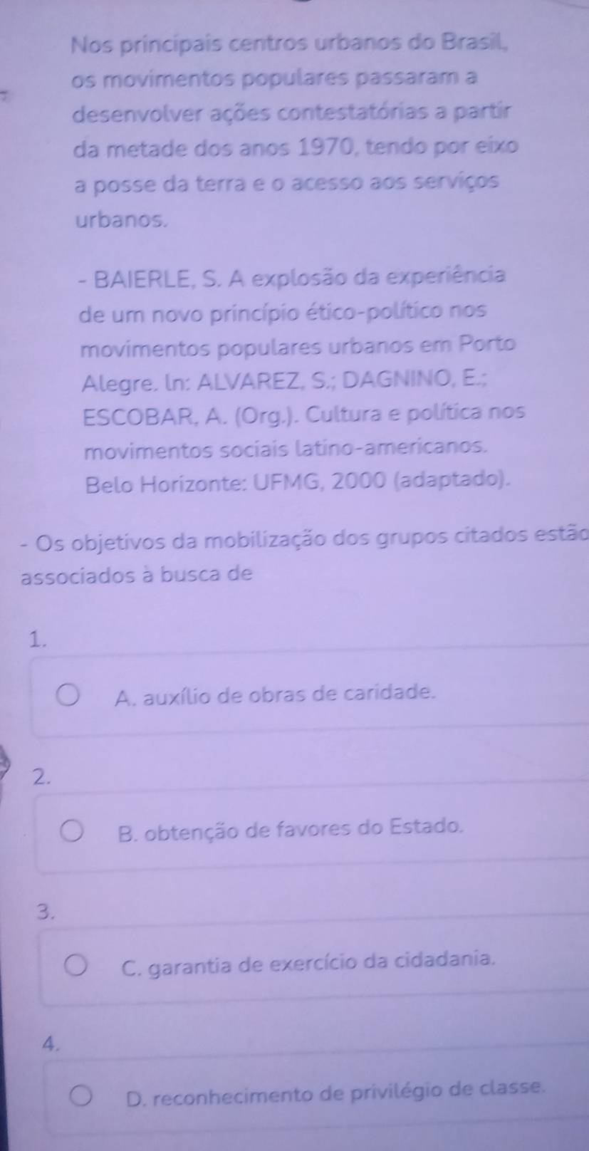 Nos principais centros urbanos do Brasil,
os movimentos populares passaram a
desenvolver ações contestatórias a partir
da metade dos anos 1970, tendo por eixo
a posse da terra e o acesso aos serviços
urbanos.
- BAIERLE, S. A explosão da experiência
de um novo princípio ético-político nos
movimentos populares urbanos em Porto
Alegre. ln: ALVAREZ, S.; DAGNINO, E.;
ESCOBAR, A. (Org.). Cultura e política nos
movimentos sociais latino-americanos.
Belo Horizonte: UFMG, 2000 (adaptado).
- Os objetivos da mobilização dos grupos citados estão
associados à busca de
1.
A. auxílio de obras de caridade.
2.
B. obtenção de favores do Estado.
3.
C. garantia de exercício da cidadania.
4.
D. reconhecimento de privilégio de classe.