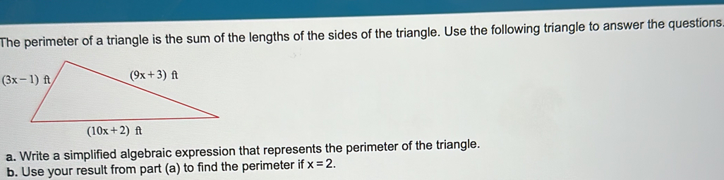 The perimeter of a triangle is the sum of the lengths of the sides of the triangle. Use the following triangle to answer the questions.
a. Write a simplified algebraic expression that represents the perimeter of the triangle.
b. Use your result from part (a) to find the perimeter if x=2.