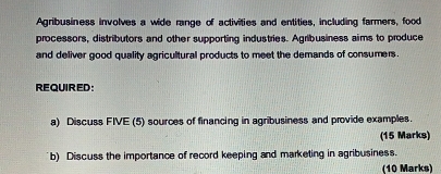 Agribusiness involves a wide range of activities and entities, including farmers, food 
processors, distributors and other supporting industries. Agribusiness aims to produce 
and deliver good quality agricultural products to meet the demands of consumers . 
REQUIRED: 
a) Discuss FIVE (5) sources of financing in agribusiness and provide examples. 
(15 Marks) 
b) Discuss the importance of record keeping and marketing in agribusiness. 
(10 Marks)