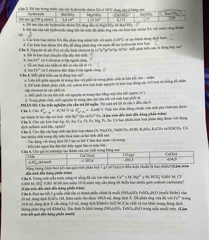a. Độ tan của các hydroxide nhóm IIA tăng dần từ Mg(OH)_2 tới Ba(OH)_2.
b. Độ tan của các hydroxide càng lớn thì mức độ phản ứng của các kim loại nhóm IIA với nước cảng thuận
lợi.
c. Các kim loại nhóm IIA đều phản ứng mãnh liệt với nước ở 20°C và tạo thành dung dịch base.
d. Các kim loại nhóm IIA đều dễ dàng phân ứng với nước để tạo hydroxide kim loại.
Câu 3. Nguyên tử sắt (Fe) có cấu hình electron là 1s^22s^22p^63s^23 D 3d^64s^2. Mỗi phát biểu sau là đúng hay sai?
a. Sắt là kim loại chuyển tiếp dãy thứ nhất.
b. IonFe^(2+) có 6 electron ở lớp ngoài cùng.
c. Số oxi hoá cao nhất có thể có của sắt 1dot a+3.
d. Ion Fe^(3+) có 5 electron độc thân ở lớp ngoài cùng
Câu 4. Mỗi phát biểu sau là đúng hay sai?
a. Liên kết giữa nguyên tử trung tâm với phối tử trong phức chất là liên kết cho - nhận.
b. Để hình thành phức chất, các cation kim loại hoặc nguyên tử kim loại dùng các AO hoá trị trống để nhận
cặp electron từ các phối tử.
c. Mỗi phối tử chỉ liên kết với nguyên tử trung tâm bằng một liên kết sigma (σ ).
d. Trong phức chất, mỗi nguyên tử trung tâm chỉ liên kết với một loại phối tử.
PHÀN III: Câu trắc nghiệm yêu cầu trả lời ngắn. Thí sinh trả lời từ câu 1 đến câu 6.
Câu 1. Cho E_2n^(2n)/2n^0=-0,763V và E_Fe^(2+)/Fe^θ =-0,440V. 2 Tính sức điện động chuẩn của một pin Galvani được
tạo thành từ hai cặp oxi hoá - khử Zn^(2+)/Zn và Fe^(2+)/Fe (Làm tròn đến tính đến hàng phần trăm)
Câu 2. Cho các kim loại Ag, Al, Au, Cu, Cr. , Fe, Mg, Pt, Zn. Có bao nhiêu kim loại phản ứng được với dung
dịch sulfuric acid đặc, nguội?
Câu 3. Cho dãy các hợp chất của kim loại nhóm IA IA:Na_2CO_3,NaHCO_3,KOH,K_2SO_4,K_2CO_3 và KHCO_3 C6
bao nhiêu chất trong dãy trên thoả mãn cả hai tính chất sau:
- Tác dụng với dung dịch HCl tạo ra khí Y làm đục nước vôi trong.
- Đốt trên ngọn lửa đèn khí thấy ngọn lửa có màu tím.
hất trong bảng sau:
Năng lượng (tính theo kJ) của quá trình phân h _1CO_3(s)
đến tinh đến hàng phần trăm)
Câu 5. Trong một mẫu nước cứng có nồng độ các ion như sau: Ca^(2+)* M;Mg^(2+) v M; HCO_3^(-0,005M; Cl
0.004M; SO_4^(2-)0.001 M Để làm mềm 10 lít nước này cần dùng tối thiểu bao nhiêu gam sodium carbonate?
(Làm tròn đến tinh đến hàng phần trăm)
Câu 6. Hoà tan hết 2 g mẫu chất rắn có thành phần chính là muối (NH_4))_2SO_4FeSO_4.6H_4O (muối Mohr) vào
20 mL dung djch H_2SO_41M , thêm nước thu được 100,0 mL dung dịch X. Để phản ứng vừa đủ với Fe^(2+) trong
10,0 mL dung dịch X cần dùng 5,0 mL dung dịch KMnO4 0,02 M (Các chất và ion khác trong dung dịch
không phản ứng với KMnO_4) , Xác định % khổi lượng (NH_4)_2SO_4.FeSO_4.6H_2O trong mẫu muối trên. (Làm
tròn kết quả đến hàng phần mười)